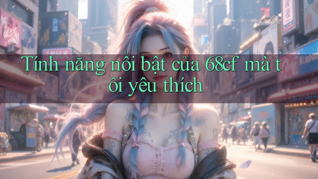 Tính năng nổi bật của 68cf mà tôi yêu thích