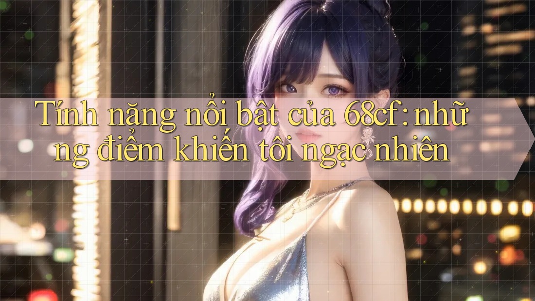 Tính năng nổi bật của 68cf: những điểm khiến tôi ngạc nhiên