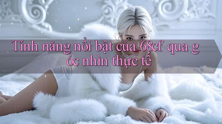 Tính năng nổi bật của 68cf qua góc nhìn thực tế