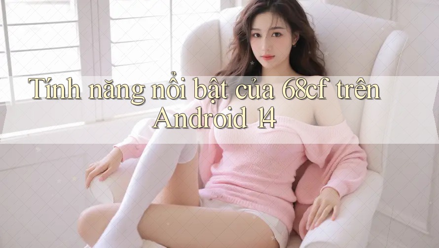 Tính năng nổi bật của 68cf trên Android 14