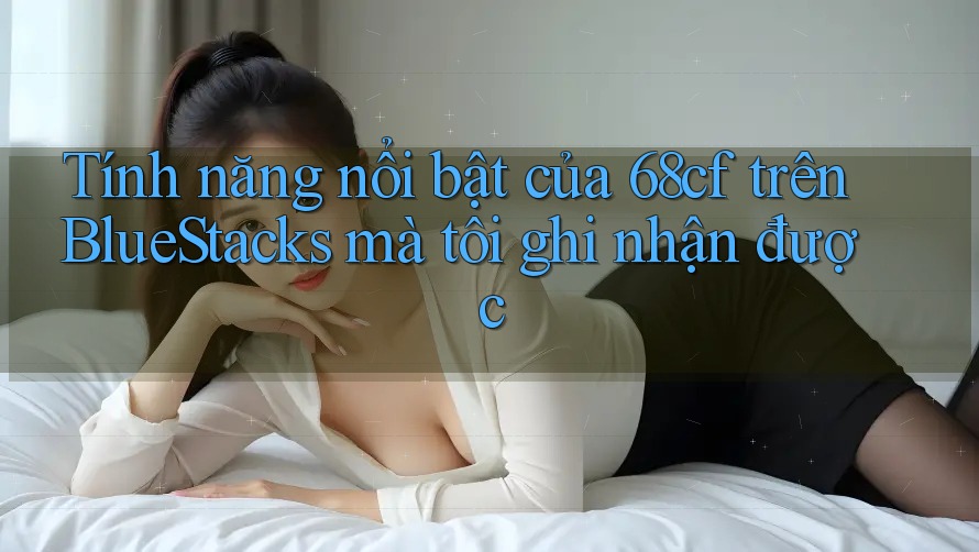 Tính năng nổi bật của 68cf trên BlueStacks mà tôi ghi nhận được