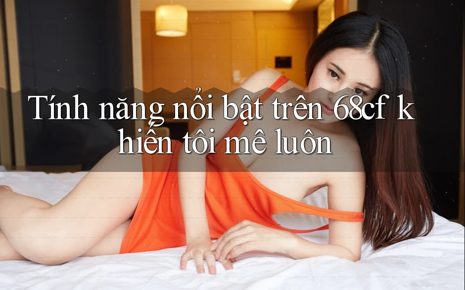 Tính năng nổi bật trên 68cf khiến tôi mê luôn