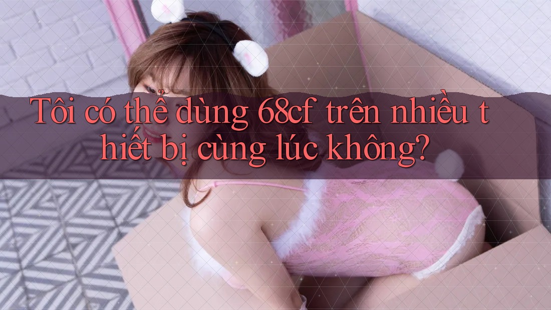 Tôi có thể dùng 68cf trên nhiều thiết bị cùng lúc không?