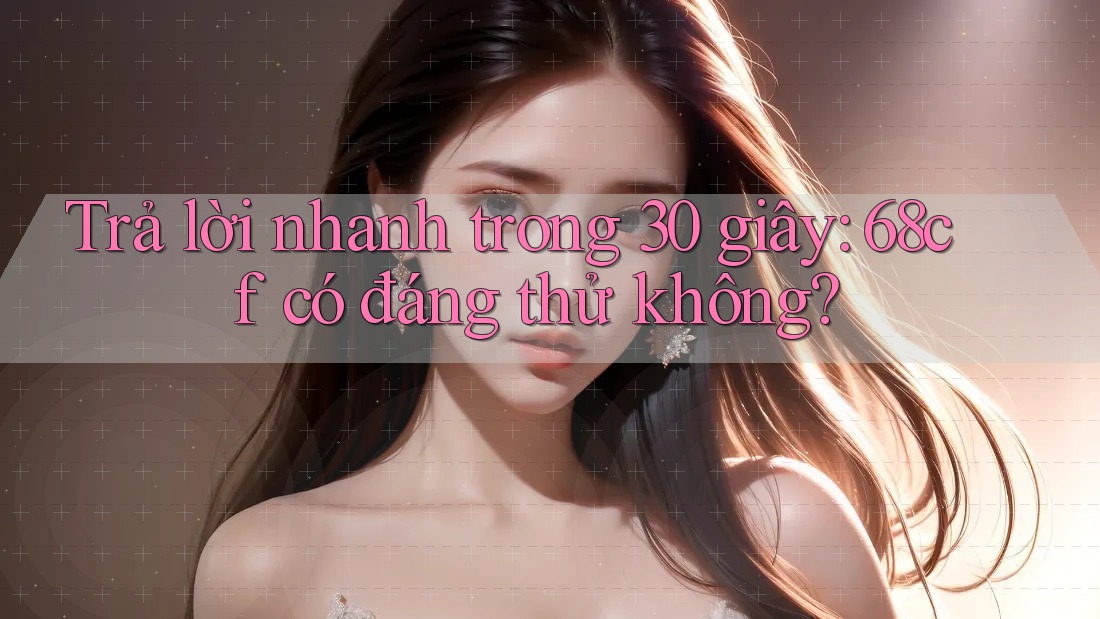 Trả lời nhanh trong 30 giây: 68cf có đáng thử không?