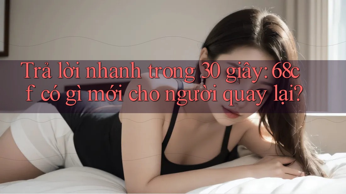 Trả lời nhanh trong 30 giây: 68cf có gì mới cho người quay lại?