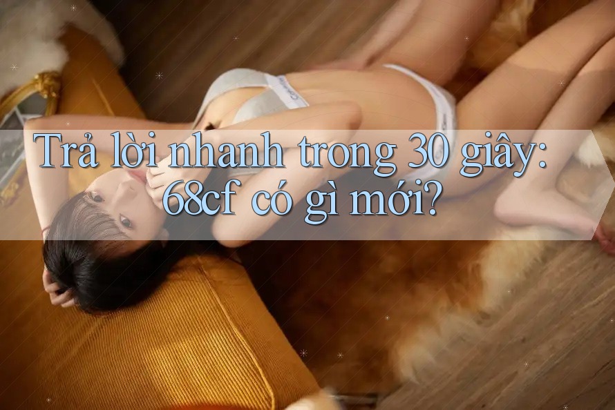 Trả lời nhanh trong 30 giây: 68cf có gì mới?