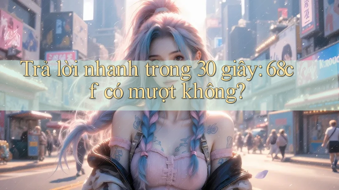 Trả lời nhanh trong 30 giây: 68cf có mượt không?
