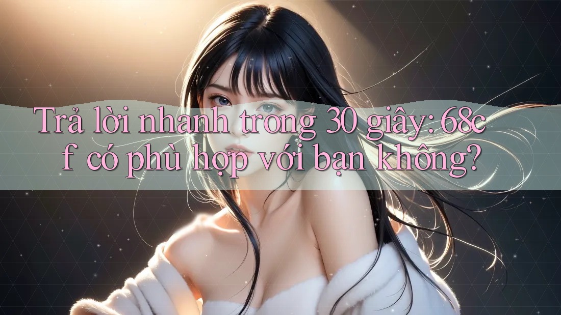 Trả lời nhanh trong 30 giây: 68cf có phù hợp với bạn không?