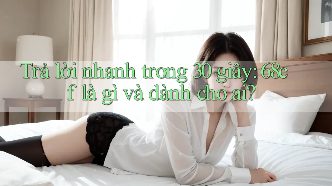 Trả lời nhanh trong 30 giây: 68cf là gì và dành cho ai? Trả lời nhanh trong 30 giây: 68cf là gì và dành cho ai?