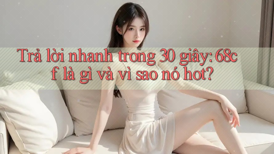 Trả lời nhanh trong 30 giây: 68cf là gì và vì sao nó hot?