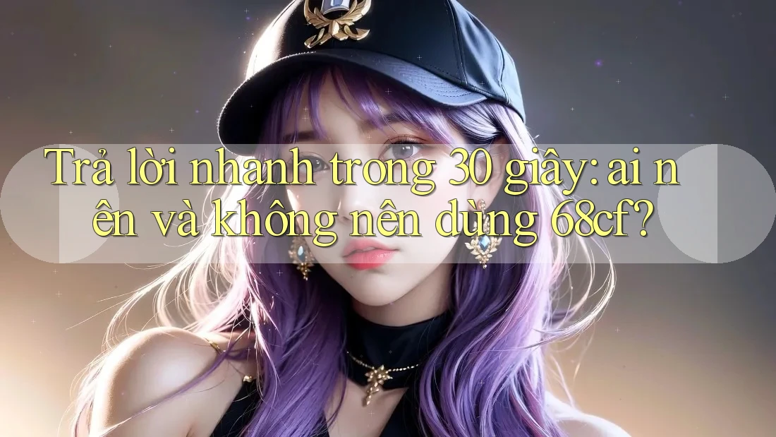 Trả lời nhanh trong 30 giây: ai nên và không nên dùng 68cf?