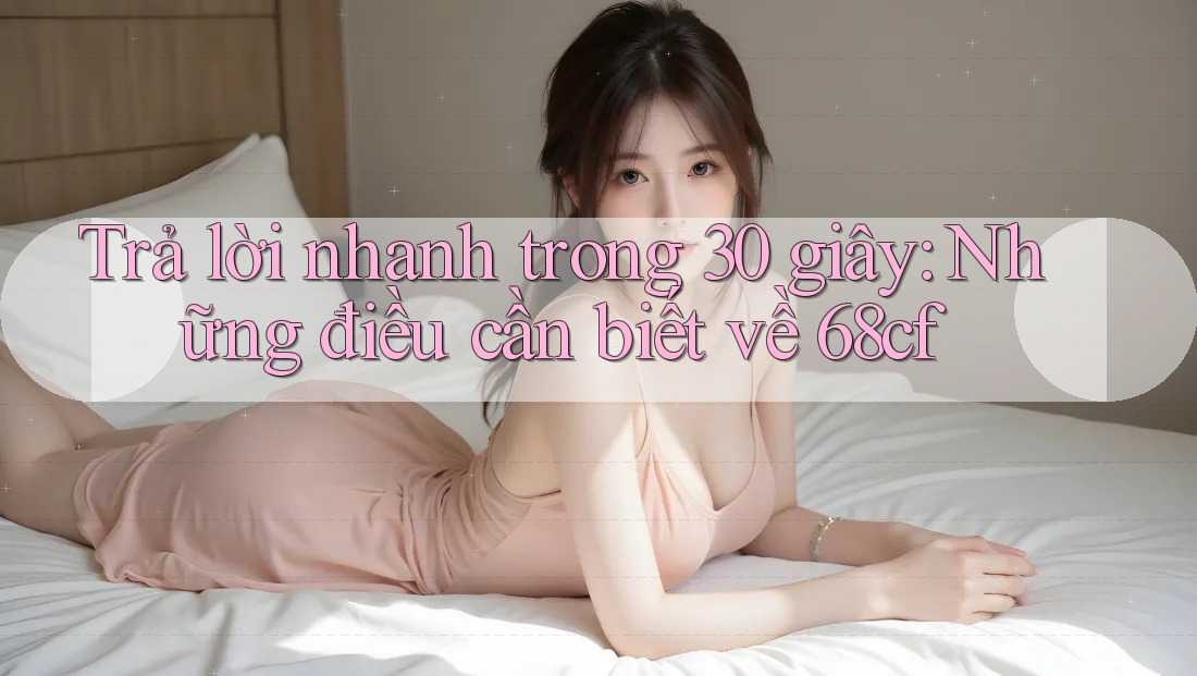 Trả lời nhanh trong 30 giây: Những điều cần biết về 68cf