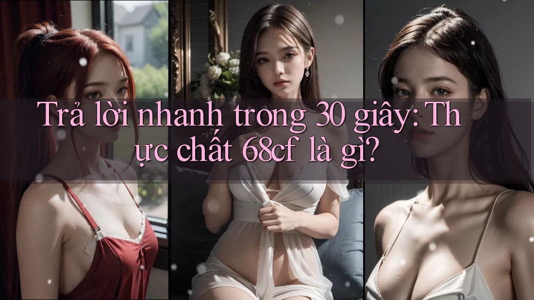 Trả lời nhanh trong 30 giây: Thực chất 68cf là gì?