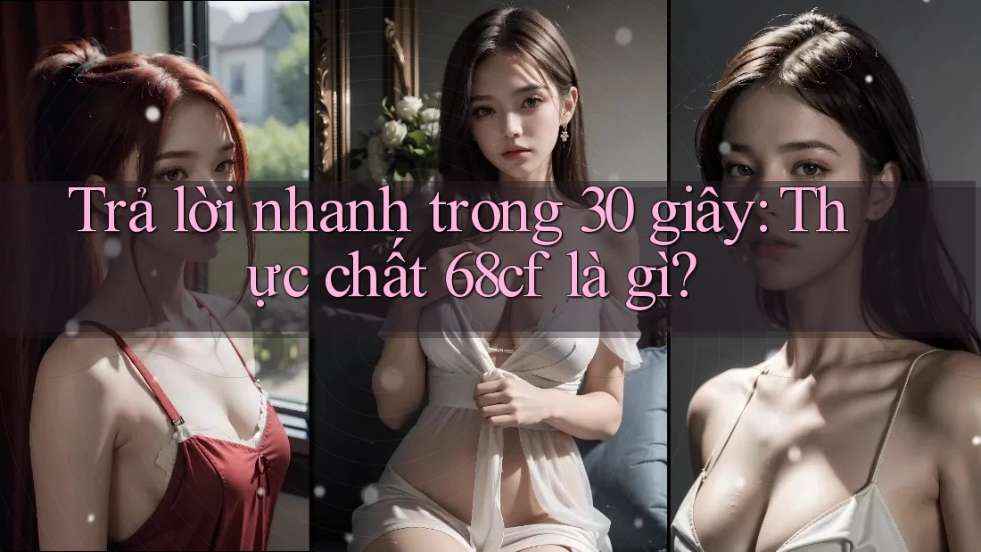 Trả lời nhanh trong 30 giây: Thực chất 68cf là gì?
