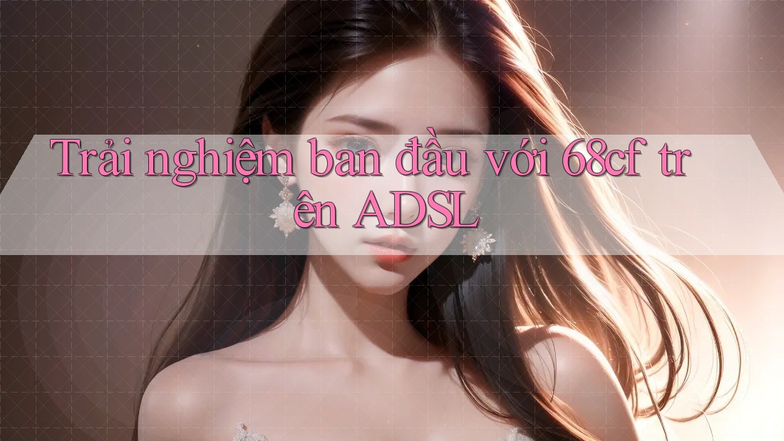 Trải nghiệm ban đầu với 68cf trên ADSL Trải nghiệm ban đầu với 68cf trên ADSL