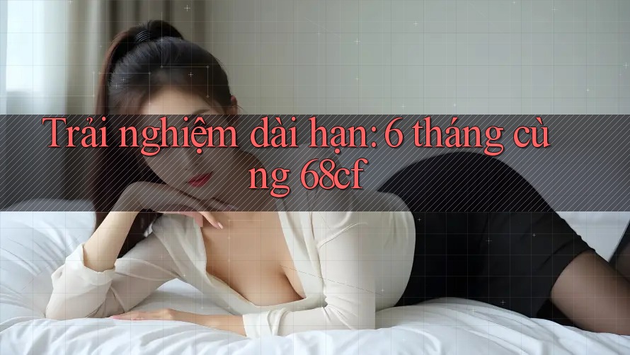 Trải nghiệm dài hạn: 6 tháng cùng 68cf