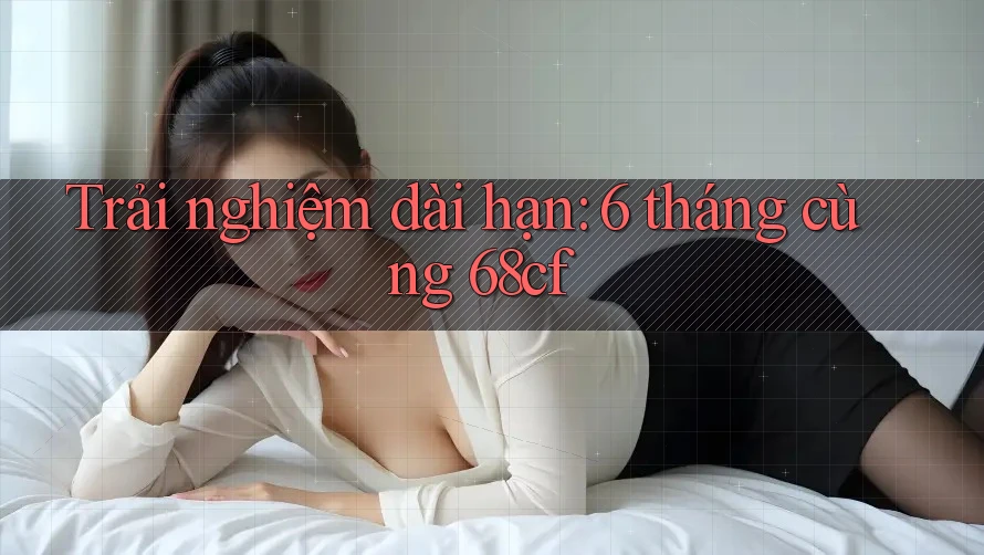 Trải nghiệm dài hạn: 6 tháng cùng 68cf