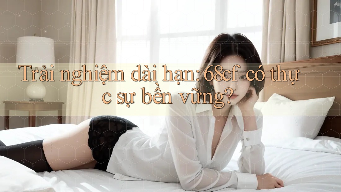Trải nghiệm dài hạn: 68cf có thực sự bền vững?