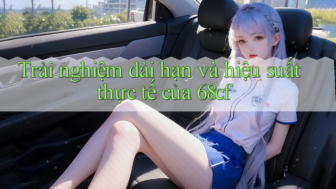 Trải nghiệm dài hạn và hiệu suất thực tế của 68cf