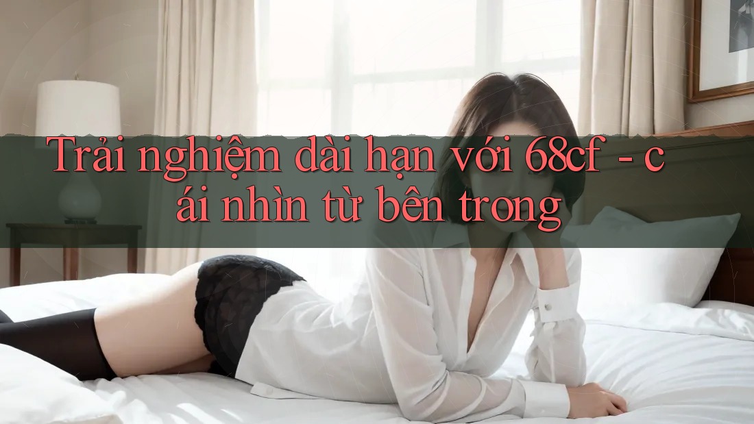 Trải nghiệm dài hạn với 68cf - cái nhìn từ bên trong