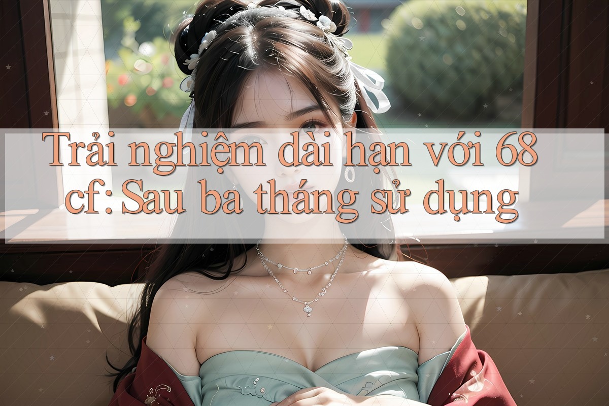 Trải nghiệm dài hạn với 68cf: Sau ba tháng sử dụng