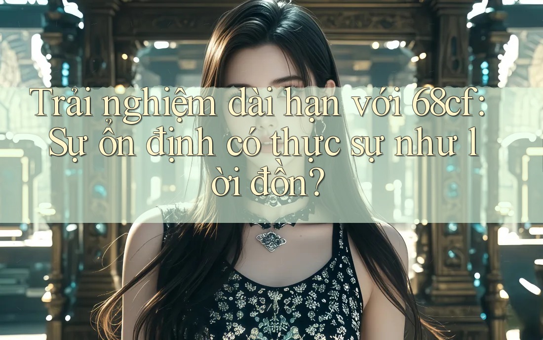 Trải nghiệm dài hạn với 68cf: Sự ổn định có thực sự như lời đồn?