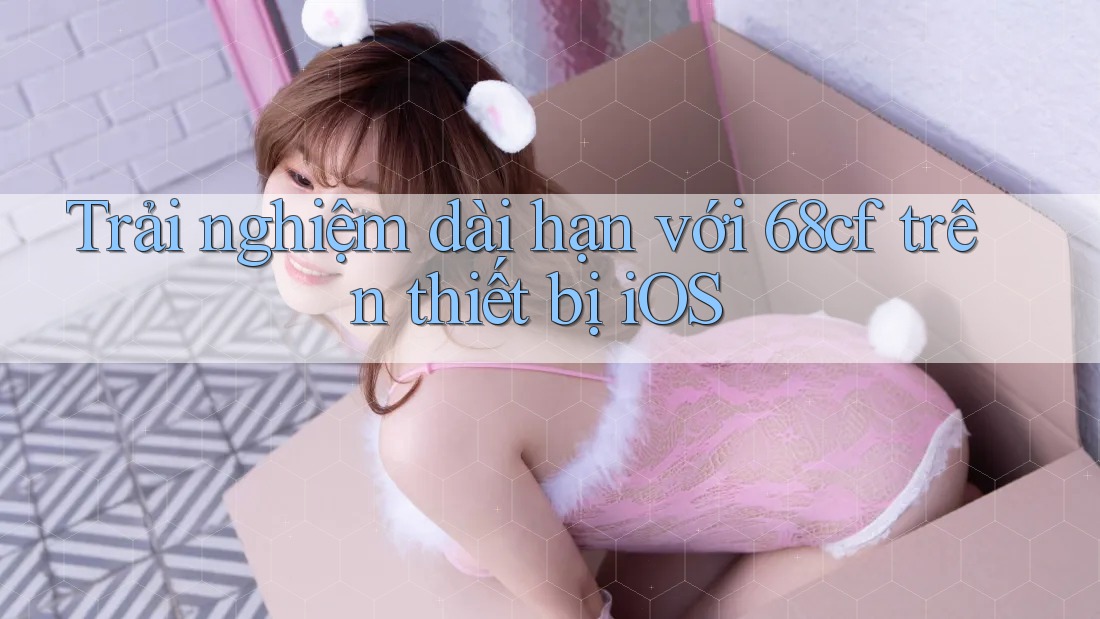 Trải nghiệm dài hạn với 68cf trên thiết bị iOS