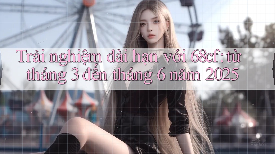 Trải nghiệm dài hạn với 68cf: từ tháng 3 đến tháng 6 năm 2025 Trải nghiệm dài hạn với 68cf: từ tháng 3 đến tháng 6 năm 2025