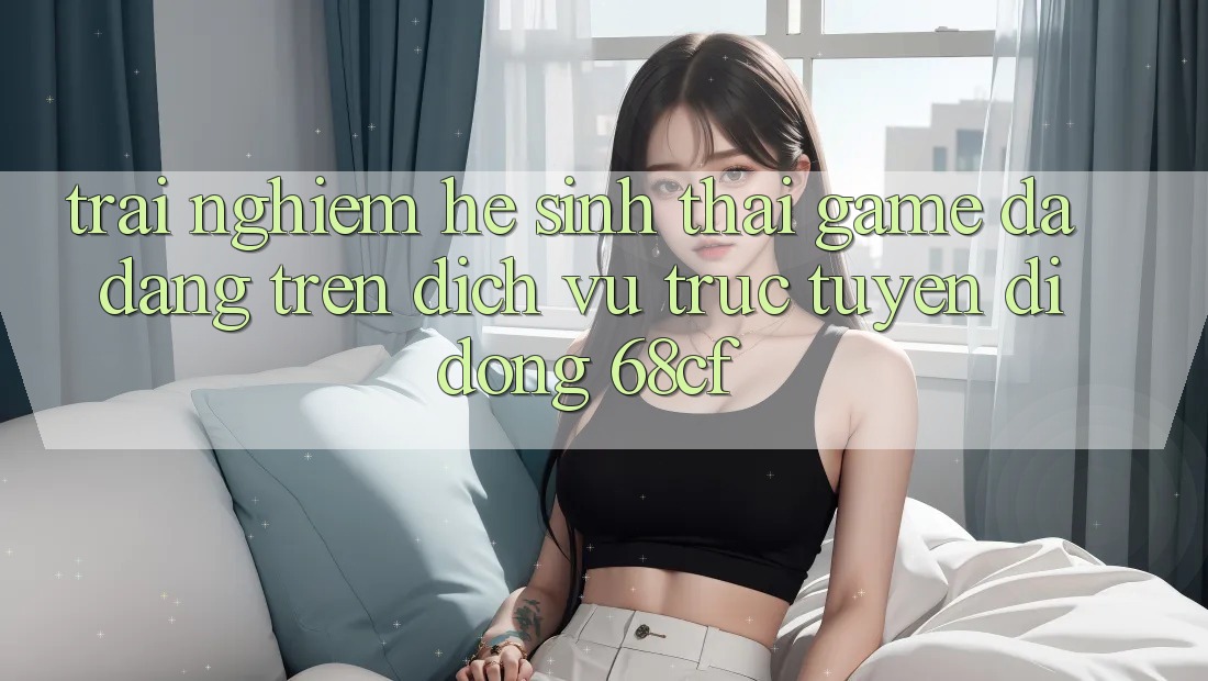 Trải nghiệm Hệ Sinh Thái Game Đa Dạng Trên Dịch vụ trực tuyến di động 68cf