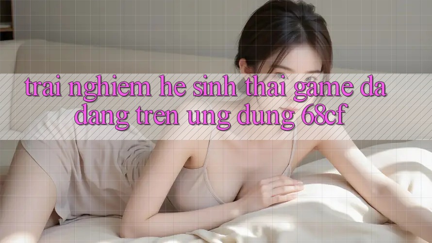 Trải nghiệm Hệ Sinh Thái Game Đa Dạng Trên Ứng dụng 68cf Trải nghiệm Hệ Sinh Thái Game Đa Dạng Trên Ứng dụng 68cf