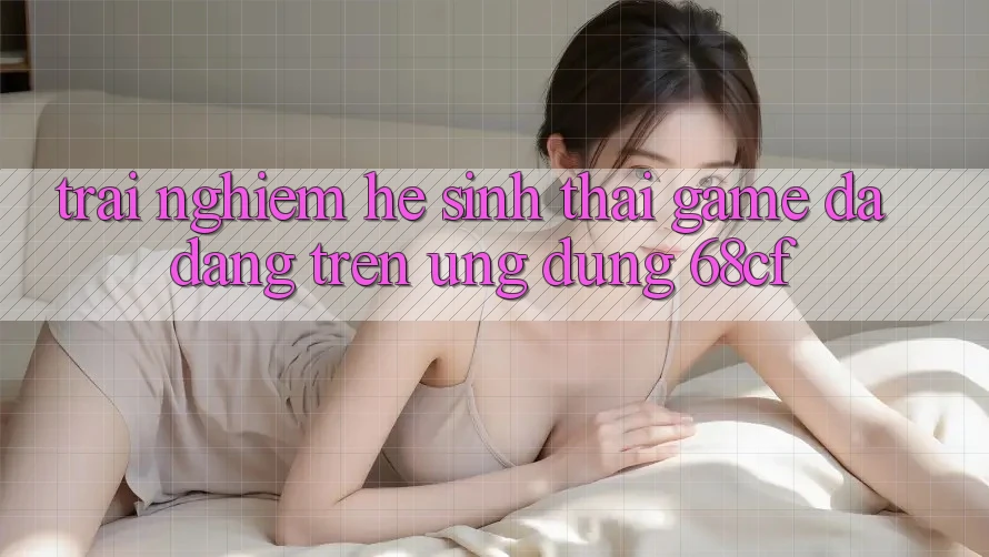 Trải nghiệm Hệ Sinh Thái Game Đa Dạng Trên Ứng Dụng 68cf