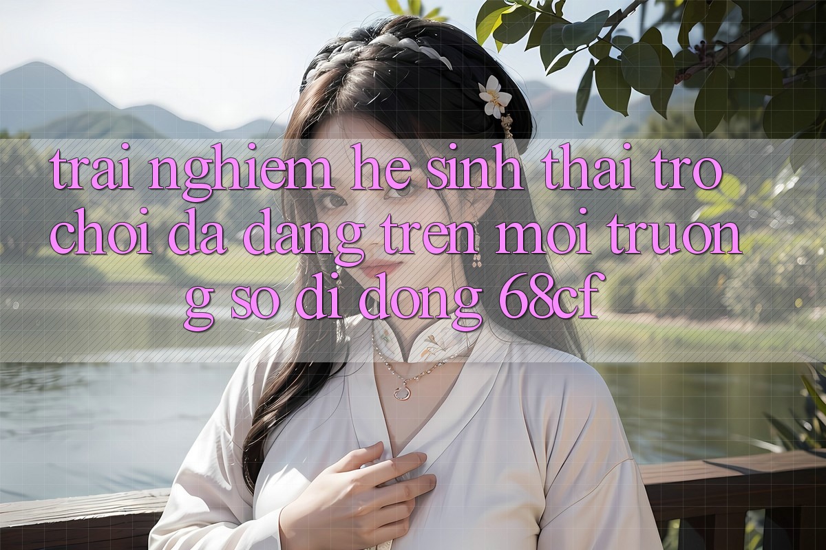 Trải nghiệm Hệ Sinh Thái Trò chơi Đa Dạng Trên Môi trường số di động 68cf
