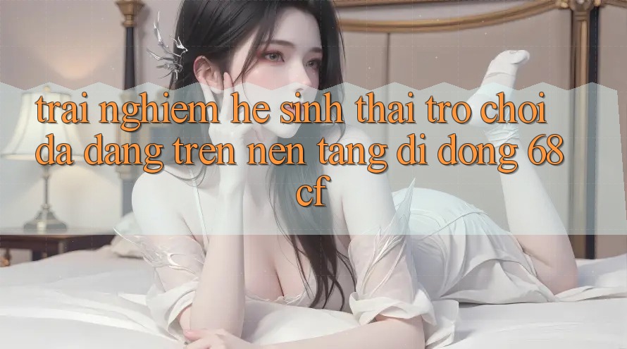 Trải nghiệm Hệ Sinh Thái Trò chơi Đa Dạng Trên Nền tảng di động 68cf Trải nghiệm Hệ Sinh Thái Trò chơi Đa Dạng Trên Nền tảng di động 68cf