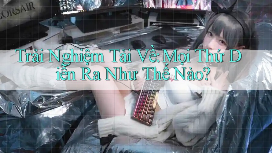 Trải Nghiệm Tải Về: Mọi Thứ Diễn Ra Như Thế Nào?