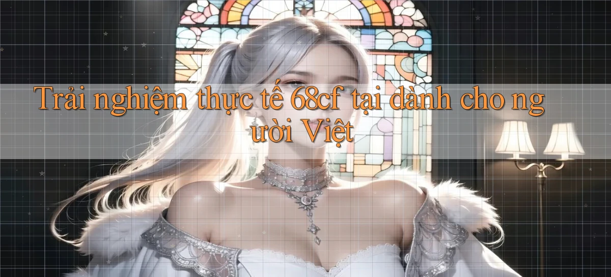 Trải nghiệm thực tế 68cf tại dành cho người Việt