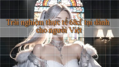 Trải nghiệm thực tế 68cf tại dành cho người Việt