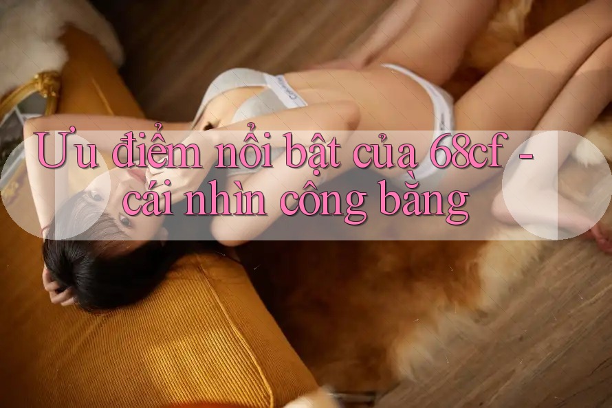 Ưu điểm nổi bật của 68cf - cái nhìn công bằng