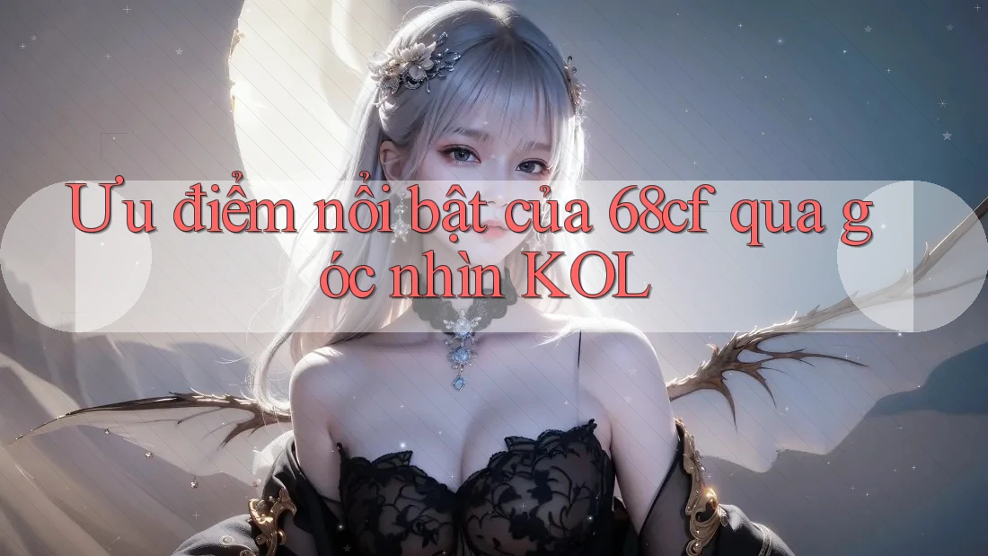 Ưu điểm nổi bật của 68cf qua góc nhìn KOL Ưu điểm nổi bật của 68cf qua góc nhìn KOL