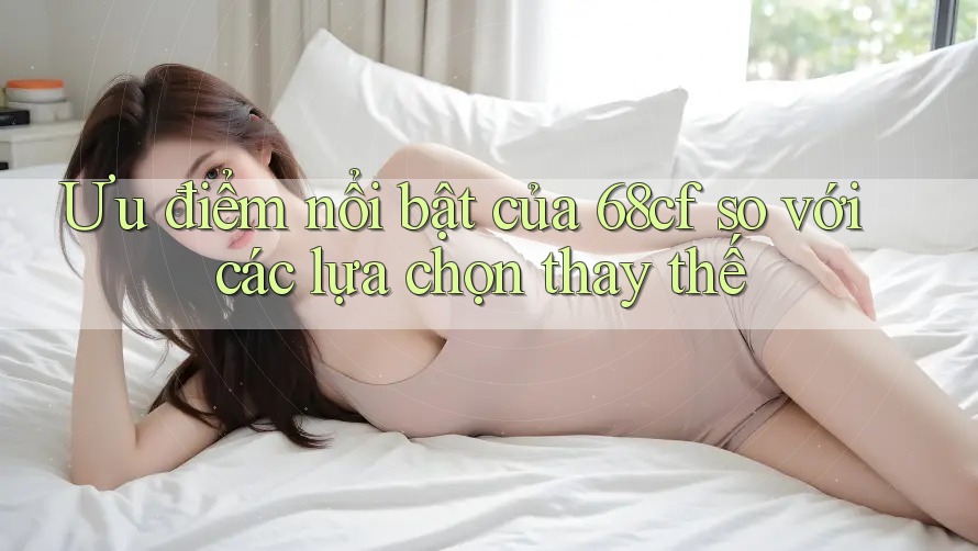 Ưu điểm nổi bật của 68cf so với các lựa chọn thay thế Ưu điểm nổi bật của 68cf so với các lựa chọn thay thế