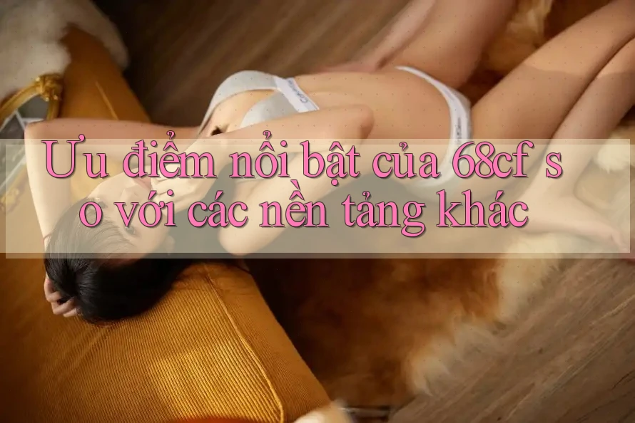 Ưu điểm nổi bật của 68cf so với các nền tảng khác