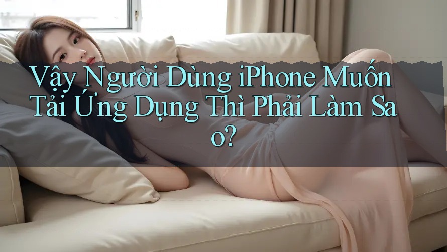 Vậy Người Dùng iPhone Muốn Tải Ứng Dụng Thì Phải Làm Sao?