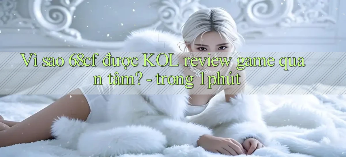 Vì sao 68cf được KOL review game quan tâm   trong 1 phút