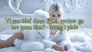 Vì sao 68cf được KOL review game quan tâm   trong 1 phút