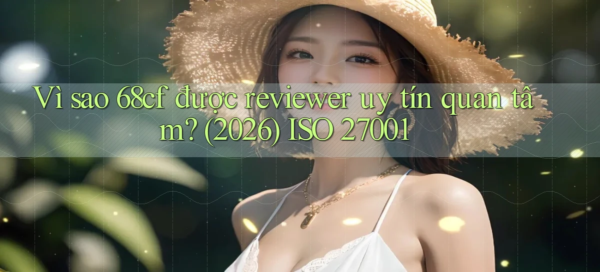 Vì sao 68cf được reviewer uy tín quan tâm (2026) ISO 27001